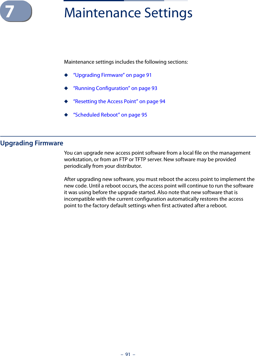 –  91  –7Maintenance SettingsMaintenance settings includes the following sections:◆“Upgrading Firmware” on page 91◆“Running Configuration” on page 93◆“Resetting the Access Point” on page 94◆“Scheduled Reboot” on page 95Upgrading FirmwareYou can upgrade new access point software from a local file on the management workstation, or from an FTP or TFTP server. New software may be provided periodically from your distributor.After upgrading new software, you must reboot the access point to implement the new code. Until a reboot occurs, the access point will continue to run the software it was using before the upgrade started. Also note that new software that is incompatible with the current configuration automatically restores the access point to the factory default settings when first activated after a reboot.