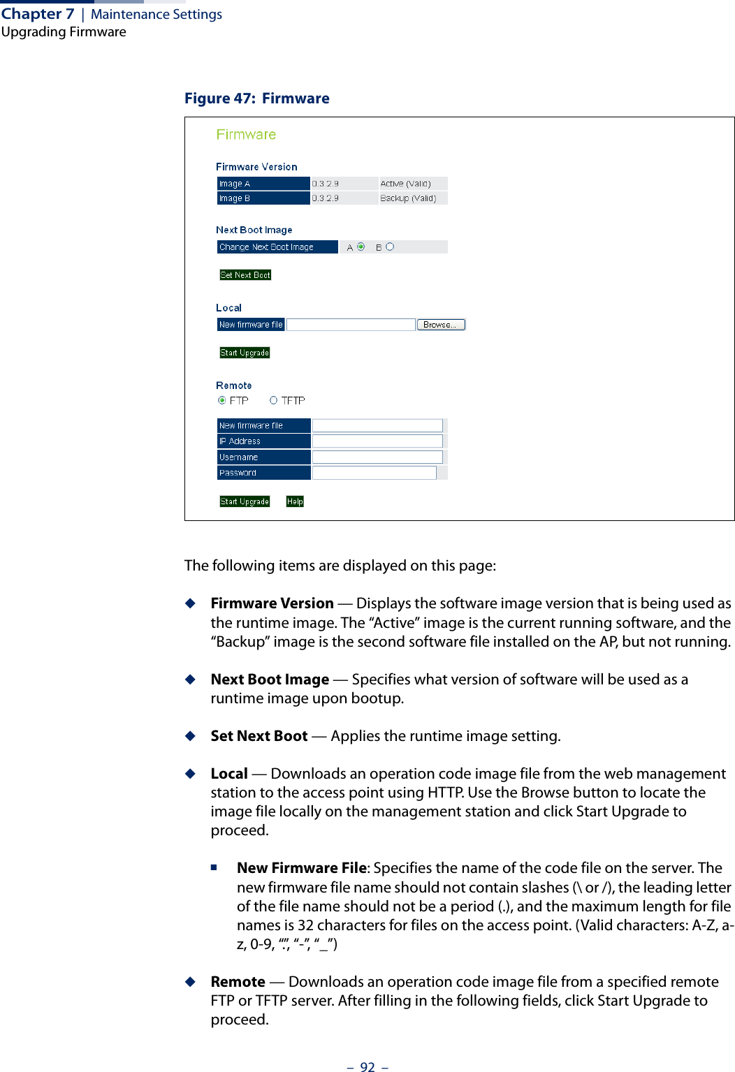 Chapter 7  |  Maintenance SettingsUpgrading Firmware–  92  –Figure 47:  FirmwareThe following items are displayed on this page:◆Firmware Version — Displays the software image version that is being used as the runtime image. The “Active” image is the current running software, and the “Backup” image is the second software file installed on the AP, but not running. ◆Next Boot Image — Specifies what version of software will be used as a runtime image upon bootup.◆Set Next Boot — Applies the runtime image setting.◆Local — Downloads an operation code image file from the web management station to the access point using HTTP. Use the Browse button to locate the image file locally on the management station and click Start Upgrade to proceed.■New Firmware File: Specifies the name of the code file on the server. The new firmware file name should not contain slashes (\ or /), the leading letter of the file name should not be a period (.), and the maximum length for file names is 32 characters for files on the access point. (Valid characters: A-Z, a-z, 0-9, “.”, “-”, “_”)◆Remote — Downloads an operation code image file from a specified remote FTP or TFTP server. After filling in the following fields, click Start Upgrade to proceed.