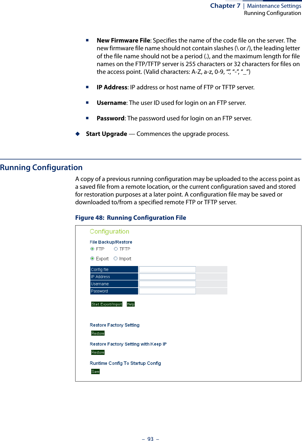 Chapter 7  |  Maintenance SettingsRunning Configuration–  93  –■New Firmware File: Specifies the name of the code file on the server. The new firmware file name should not contain slashes (\ or /), the leading letter of the file name should not be a period (.), and the maximum length for file names on the FTP/TFTP server is 255 characters or 32 characters for files on the access point. (Valid characters: A-Z, a-z, 0-9, “.”, “-”, “_”)■IP Address: IP address or host name of FTP or TFTP server.■Username: The user ID used for login on an FTP server.■Password: The password used for login on an FTP server.◆Start Upgrade — Commences the upgrade process.Running ConfigurationA copy of a previous running configuration may be uploaded to the access point as a saved file from a remote location, or the current configuration saved and stored for restoration purposes at a later point. A configuration file may be saved or downloaded to/from a specified remote FTP or TFTP server. Figure 48:  Running Configuration File