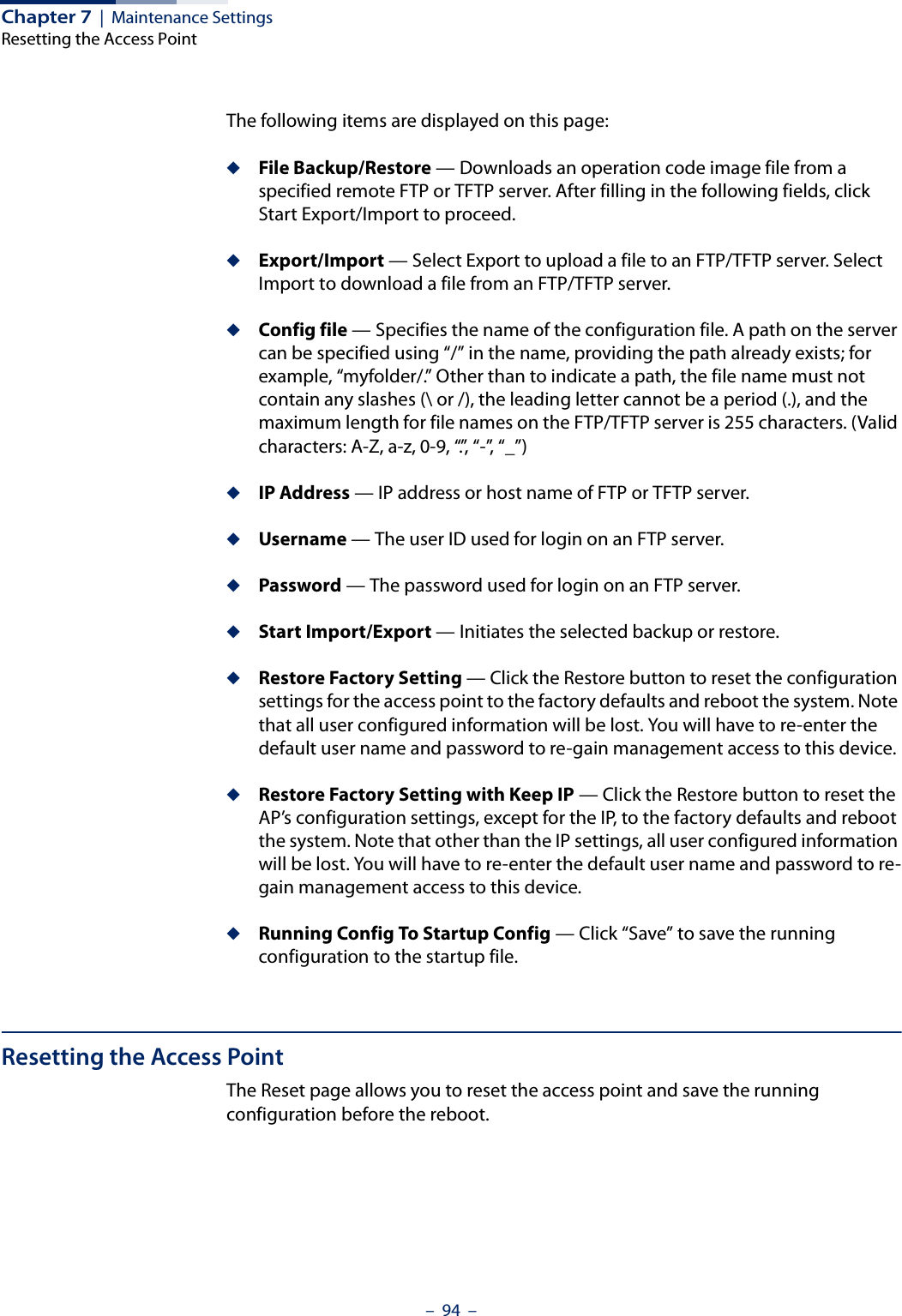 Chapter 7  |  Maintenance SettingsResetting the Access Point–  94  –The following items are displayed on this page:◆File Backup/Restore — Downloads an operation code image file from a specified remote FTP or TFTP server. After filling in the following fields, click Start Export/Import to proceed.◆Export/Import — Select Export to upload a file to an FTP/TFTP server. Select Import to download a file from an FTP/TFTP server.◆Config file — Specifies the name of the configuration file. A path on the server can be specified using “/” in the name, providing the path already exists; for example, “myfolder/.” Other than to indicate a path, the file name must not contain any slashes (\ or /), the leading letter cannot be a period (.), and the maximum length for file names on the FTP/TFTP server is 255 characters. (Valid characters: A-Z, a-z, 0-9, “.”, “-”, “_”)◆IP Address — IP address or host name of FTP or TFTP server.◆Username — The user ID used for login on an FTP server.◆Password — The password used for login on an FTP server.◆Start Import/Export — Initiates the selected backup or restore.◆Restore Factory Setting — Click the Restore button to reset the configuration settings for the access point to the factory defaults and reboot the system. Note that all user configured information will be lost. You will have to re-enter the default user name and password to re-gain management access to this device.◆Restore Factory Setting with Keep IP — Click the Restore button to reset the AP’s configuration settings, except for the IP, to the factory defaults and reboot the system. Note that other than the IP settings, all user configured information will be lost. You will have to re-enter the default user name and password to re-gain management access to this device.◆Running Config To Startup Config — Click “Save” to save the running configuration to the startup file.Resetting the Access PointThe Reset page allows you to reset the access point and save the running configuration before the reboot.