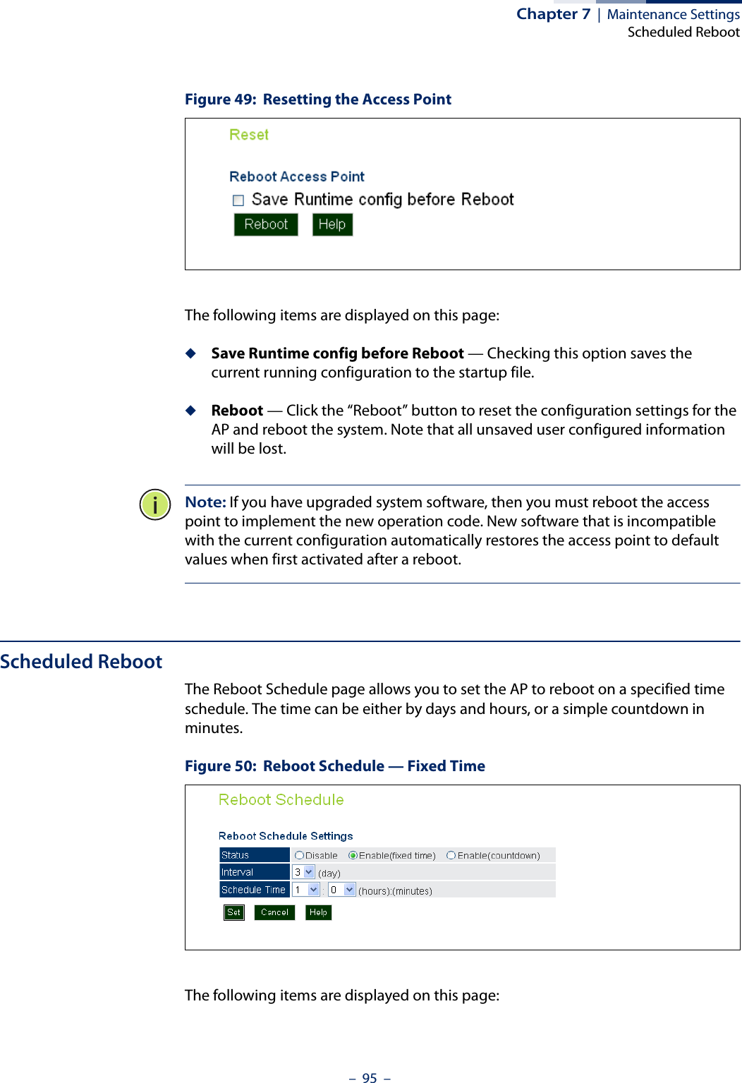 Chapter 7  |  Maintenance SettingsScheduled Reboot–  95  –Figure 49:  Resetting the Access PointThe following items are displayed on this page:◆Save Runtime config before Reboot — Checking this option saves the current running configuration to the startup file.◆Reboot — Click the “Reboot” button to reset the configuration settings for the AP and reboot the system. Note that all unsaved user configured information will be lost. Note: If you have upgraded system software, then you must reboot the access point to implement the new operation code. New software that is incompatible with the current configuration automatically restores the access point to default values when first activated after a reboot.Scheduled RebootThe Reboot Schedule page allows you to set the AP to reboot on a specified time schedule. The time can be either by days and hours, or a simple countdown in minutes.Figure 50:  Reboot Schedule — Fixed TimeThe following items are displayed on this page: