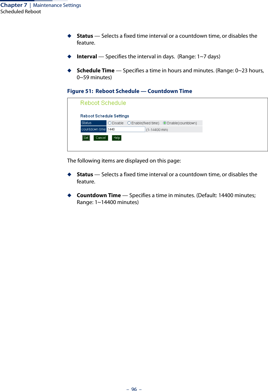 Chapter 7  |  Maintenance SettingsScheduled Reboot–  96  –◆Status — Selects a fixed time interval or a countdown time, or disables the feature.◆Interval — Specifies the interval in days.  (Range: 1~7 days)◆Schedule Time — Specifies a time in hours and minutes. (Range: 0~23 hours,  0~59 minutes)Figure 51:  Reboot Schedule — Countdown TimeThe following items are displayed on this page:◆Status — Selects a fixed time interval or a countdown time, or disables the feature.◆Countdown Time — Specifies a time in minutes. (Default: 14400 minutes; Range: 1~14400 minutes)