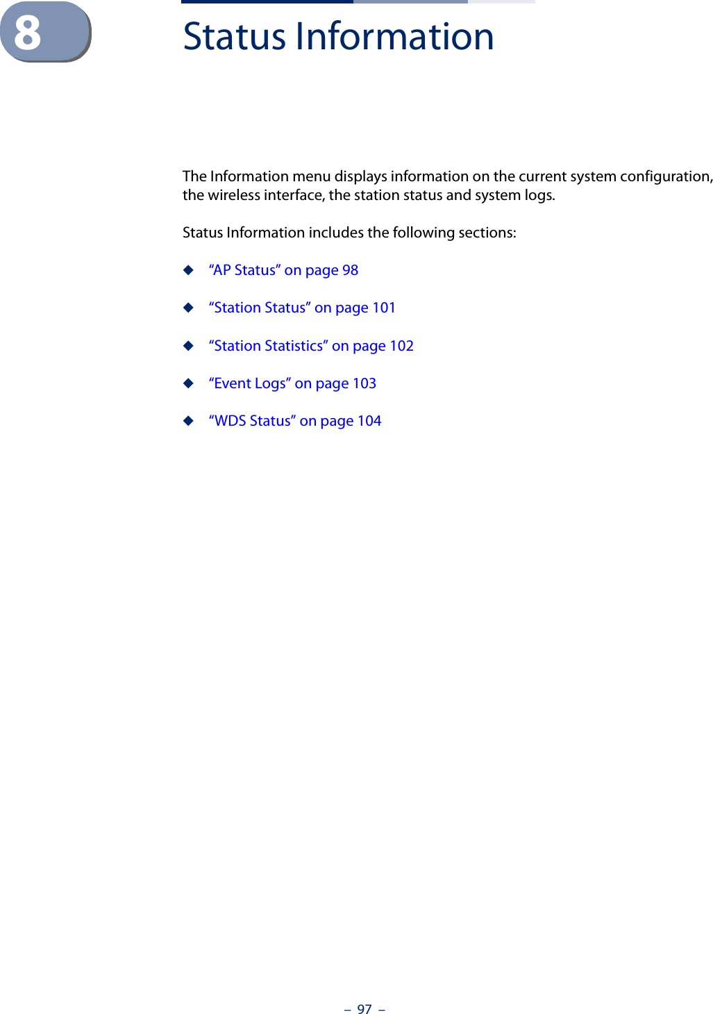 –  97  –8Status InformationThe Information menu displays information on the current system configuration, the wireless interface, the station status and system logs.Status Information includes the following sections:◆“AP Status” on page 98◆“Station Status” on page 101◆“Station Statistics” on page 102◆“Event Logs” on page 103◆“WDS Status” on page 104