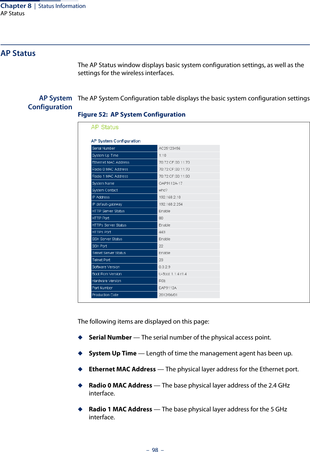 Chapter 8  |  Status InformationAP Status–  98  –AP StatusThe AP Status window displays basic system configuration settings, as well as the settings for the wireless interfaces.AP SystemConfigurationThe AP System Configuration table displays the basic system configuration settingsFigure 52:  AP System ConfigurationThe following items are displayed on this page:◆Serial Number — The serial number of the physical access point.◆System Up Time — Length of time the management agent has been up.◆Ethernet MAC Address — The physical layer address for the Ethernet port.◆Radio 0 MAC Address — The base physical layer address of the 2.4 GHz interface.◆Radio 1 MAC Address — The base physical layer address for the 5 GHz interface.