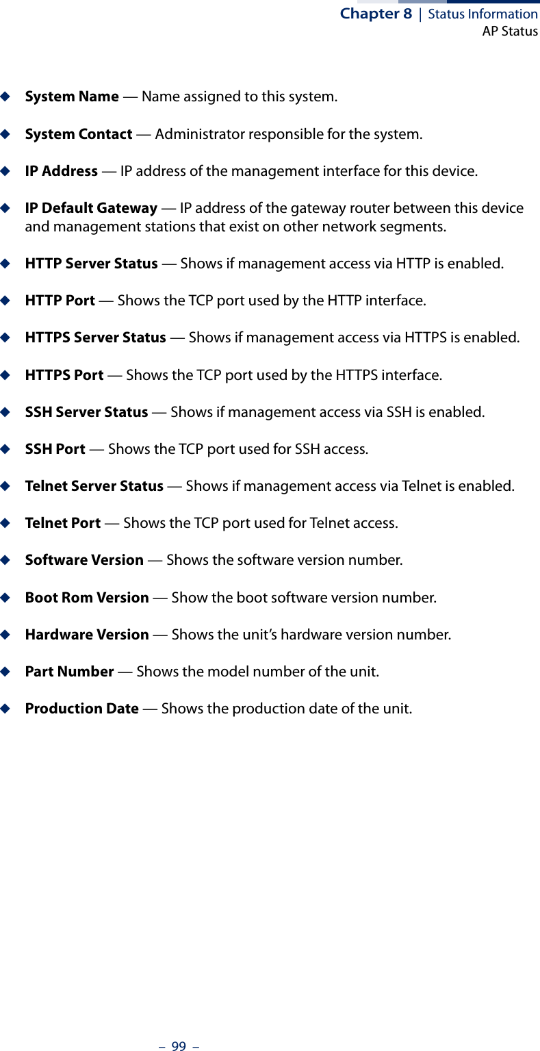 Chapter 8  |  Status InformationAP Status–  99  –◆System Name — Name assigned to this system.◆System Contact — Administrator responsible for the system.◆IP Address — IP address of the management interface for this device.◆IP Default Gateway — IP address of the gateway router between this device and management stations that exist on other network segments.◆HTTP Server Status — Shows if management access via HTTP is enabled.◆HTTP Port — Shows the TCP port used by the HTTP interface.◆HTTPS Server Status — Shows if management access via HTTPS is enabled.◆HTTPS Port — Shows the TCP port used by the HTTPS interface.◆SSH Server Status — Shows if management access via SSH is enabled.◆SSH Port — Shows the TCP port used for SSH access.◆Telnet Server Status — Shows if management access via Telnet is enabled.◆Telnet Por t — Shows the TCP port used for Telnet access.◆Software Version — Shows the software version number.◆Boot Rom Version — Show the boot software version number.◆Hardware Version — Shows the unit’s hardware version number.◆Part Number — Shows the model number of the unit.◆Production Date — Shows the production date of the unit.
