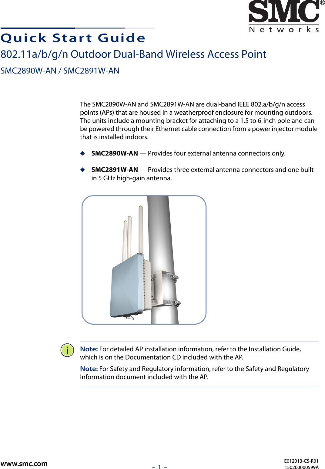 –  1  –Quick Start Guide802.11a/b/g/n Outdoor Dual-Band Wireless Access PointSMC2890W-AN / SMC2891W-ANThe SMC2890W-AN and SMC2891W-AN are dual-band IEEE 802.a/b/g/n access points (APs) that are housed in a weatherproof enclosure for mounting outdoors. The units include a mounting bracket for attaching to a 1.5 to 6-inch pole and can be powered through their Ethernet cable connection from a power injector module that is installed indoors.◆SMC2890W-AN — Provides four external antenna connectors only.◆SMC2891W-AN — Provides three external antenna connectors and one built-in 5 GHz high-gain antenna. Note: For detailed AP installation information, refer to the Installation Guide,  which is on the Documentation CD included with the AP.Note: For Safety and Regulatory information, refer to the Safety and Regulatory Information document included with the AP.E012013-CS-R01150200000599Awww.smc.com