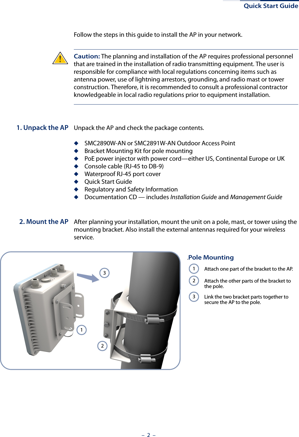 Quick Start Guide–  2  –Follow the steps in this guide to install the AP in your network.Caution: The planning and installation of the AP requires professional personnel that are trained in the installation of radio transmitting equipment. The user is responsible for compliance with local regulations concerning items such as antenna power, use of lightning arrestors, grounding, and radio mast or tower construction. Therefore, it is recommended to consult a professional contractor knowledgeable in local radio regulations prior to equipment installation.1. Unpack the AP Unpack the AP and check the package contents.◆SMC2890W-AN or SMC2891W-AN Outdoor Access Point◆Bracket Mounting Kit for pole mounting◆PoE power injector with power cord—either US, Continental Europe or UK◆Console cable (RJ-45 to DB-9)◆Waterproof RJ-45 port cover◆Quick Start Guide◆Regulatory and Safety Information◆Documentation CD — includes Installation Guide and Management Guide2. Mount the AP After planning your installation, mount the unit on a pole, mast, or tower using the mounting bracket. Also install the external antennas required for your wireless service..Pole MountingAttach one part of the bracket to the AP.Attach the other parts of the bracket to the pole.Link the two bracket parts together to secure the AP to the pole.123123