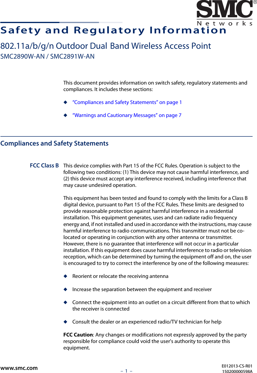 –  1  –Safety and Regulatory Information802.11a/b/g/n Outdoor Dual-Band Wireless Access PointSMC2890W-AN / SMC2891W-ANThis document provides information on switch safety, regulatory statements and compliances. It includes these sections:◆“Compliances and Safety Statements” on page 1◆“Warnings and Cautionary Messages” on page 7Compliances and Safety StatementsFCC Class B This device complies with Part 15 of the FCC Rules. Operation is subject to the following two conditions: (1) This device may not cause harmful interference, and (2) this device must accept any interference received, including interference that may cause undesired operation.This equipment has been tested and found to comply with the limits for a Class B digital device, pursuant to Part 15 of the FCC Rules. These limits are designed to provide reasonable protection against harmful interference in a residential installation. This equipment generates, uses and can radiate radio frequency energy and, if not installed and used in accordance with the instructions, may cause harmful interference to radio communications. This transmitter must not be co-located or operating in conjunction with any other antenna or transmitter. However, there is no guarantee that interference will not occur in a particular installation. If this equipment does cause harmful interference to radio or television reception, which can be determined by turning the equipment off and on, the user is encouraged to try to correct the interference by one of the following measures:◆Reorient or relocate the receiving antenna◆Increase the separation between the equipment and receiver◆Connect the equipment into an outlet on a circuit different from that to which the receiver is connected◆Consult the dealer or an experienced radio/TV technician for helpFCC Caution: Any changes or modifications not expressly approved by the party responsible for compliance could void the user&apos;s authority to operate this equipment. E012013-CS-R01150200000598Awww.smc.com