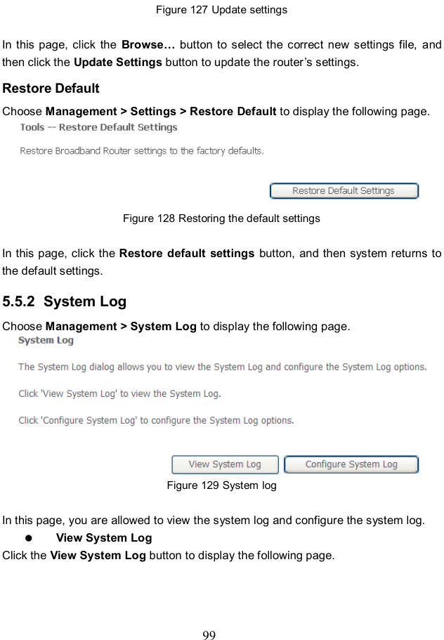  99 Figure 127 Update settings  In this page,  click  the  Browse… button to  select the correct  new settings  file,  and then click the Update Settings button to update the router’s settings. Restore Default Choose Management &gt; Settings &gt; Restore Default to display the following page.  Figure 128 Restoring the default settings  In this page, click the Restore default settings  button, and then system returns to the default settings. 5.5.2  System Log Choose Management &gt; System Log to display the following page.    Figure 129 System log  In this page, you are allowed to view the system log and configure the system log.  View System Log Click the View System Log button to display the following page. 