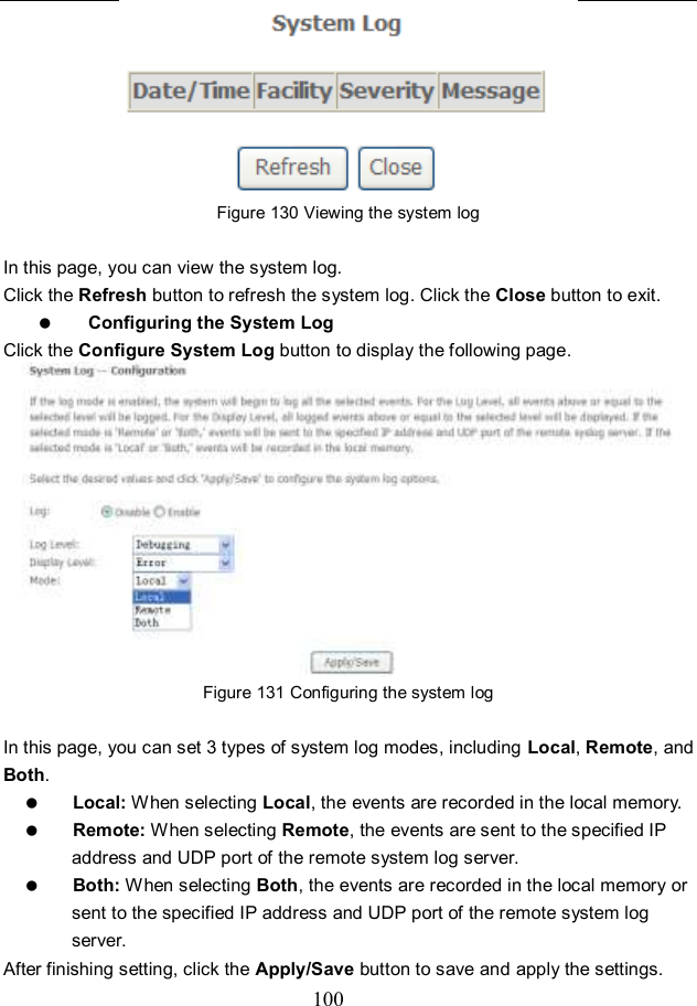  100  Figure 130 Viewing the system log  In this page, you can view the system log.   Click the Refresh button to refresh the system log. Click the Close button to exit.  Configuring the System Log Click the Configure System Log button to display the following page.  Figure 131 Configuring the system log  In this page, you can set 3 types of system log modes, including Local, Remote, and Both.  Local: When selecting Local, the events are recorded in the local memory.  Remote: When selecting Remote, the events are sent to the specified IP address and UDP port of the remote system log server.  Both: When selecting Both, the events are recorded in the local memory or sent to the specified IP address and UDP port of the remote system log server. After finishing setting, click the Apply/Save button to save and apply the settings. 