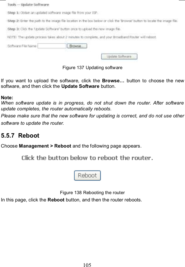  105  Figure 137 Updating software  If  you  want  to  upload  the  software,  click  the  Browse…  button  to  choose  the  new software, and then click the Update Software button.  Note: When  software  update  is  in  progress,  do  not  shut  down  the  router.  After  software update completes, the router automatically reboots. Please make sure that the new software for updating is correct, and do not use other software to update the router. 5.5.7  Reboot Choose Management &gt; Reboot and the following page appears.    Figure 138 Rebooting the router In this page, click the Reboot button, and then the router reboots.  