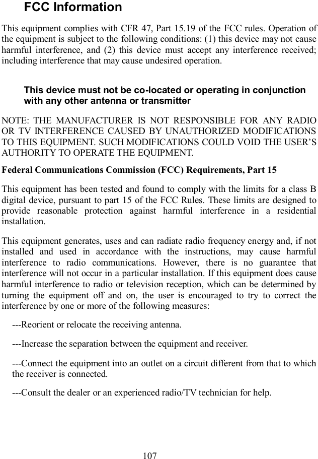  107 FCC Information   This equipment complies with CFR 47, Part 15.19 of the FCC rules. Operation of the equipment is subject to the following conditions: (1) this device may not cause harmful  interference,  and  (2)  this  device  must  accept  any  interference  received; including interference that may cause undesired operation. This device must not be co-located or operating in conjunction with any other antenna or transmitter NOTE:  THE  MANUFACTURER  IS  NOT  RESPONSIBLE  FOR  ANY  RADIO OR  TV  INTERFERENCE  CAUSED  BY  UNAUTHORIZED  MODIFICATIONS TO THIS EQUIPMENT. SUCH MODIFICATIONS COULD VOID THE USER’S AUTHORITY TO OPERATE THE EQUIPMENT. Federal Communications Commission (FCC) Requirements, Part 15   This equipment has been tested  and found to comply with the limits for a class B digital device, pursuant to part 15 of the FCC Rules. These limits are designed to provide  reasonable  protection  against  harmful  interference  in  a  residential installation. This equipment generates, uses and can radiate radio frequency energy and, if not installed  and  used  in  accordance  with  the  instructions,  may  cause  harmful interference  to  radio  communications.  However,  there  is  no  guarantee  that interference will not occur in a particular installation. If this equipment does cause harmful interference to radio or television reception, which can be determined by turning  the  equipment  off  and  on,  the  user  is  encouraged  to  try  to  correct  the interference by one or more of the following measures: ---Reorient or relocate the receiving antenna. ---Increase the separation between the equipment and receiver. ---Connect the equipment into an outlet on a circuit different from that to which the receiver is connected. ---Consult the dealer or an experienced radio/TV technician for help.   