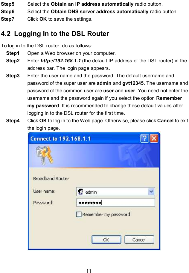  11 Step5  Select the Obtain an IP address automatically radio button. Step6  Select the Obtain DNS server address automatically radio button. Step7  Click OK to save the settings. 4.2  Logging In to the DSL Router To log in to the DSL router, do as follows: Step1  Open a Web browser on your computer. Step2  Enter http://192.168.1.1 (the default IP address of the DSL router) in the address bar. The login page appears. Step3  Enter the user name and the password. The default username and password of the super user are admin and gvt12345. The username and password of the common user are user and user. You need not enter the username and the password again if you select the option Remember my password. It is recommended to change these default values after logging in to the DSL router for the first time. Step4  Click OK to log in to the Web page. Otherwise, please click Cancel to exit the login page.  