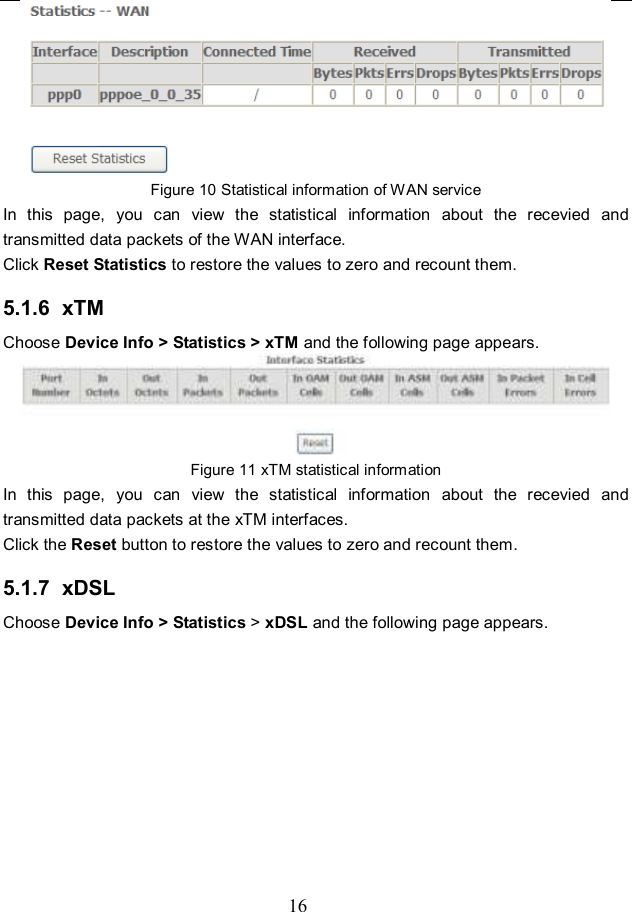  16  Figure 10 Statistical information of WAN service In  this  page,  you  can  view  the  statistical  information  about  the  recevied  and transmitted data packets of the WAN interface.   Click Reset Statistics to restore the values to zero and recount them. 5.1.6  xTM Choose Device Info &gt; Statistics &gt; xTM and the following page appears.  Figure 11 xTM statistical information In  this  page,  you  can  view  the  statistical  information  about  the  recevied  and transmitted data packets at the xTM interfaces.   Click the Reset button to restore the values to zero and recount them. 5.1.7  xDSL Choose Device Info &gt; Statistics &gt; xDSL and the following page appears. 