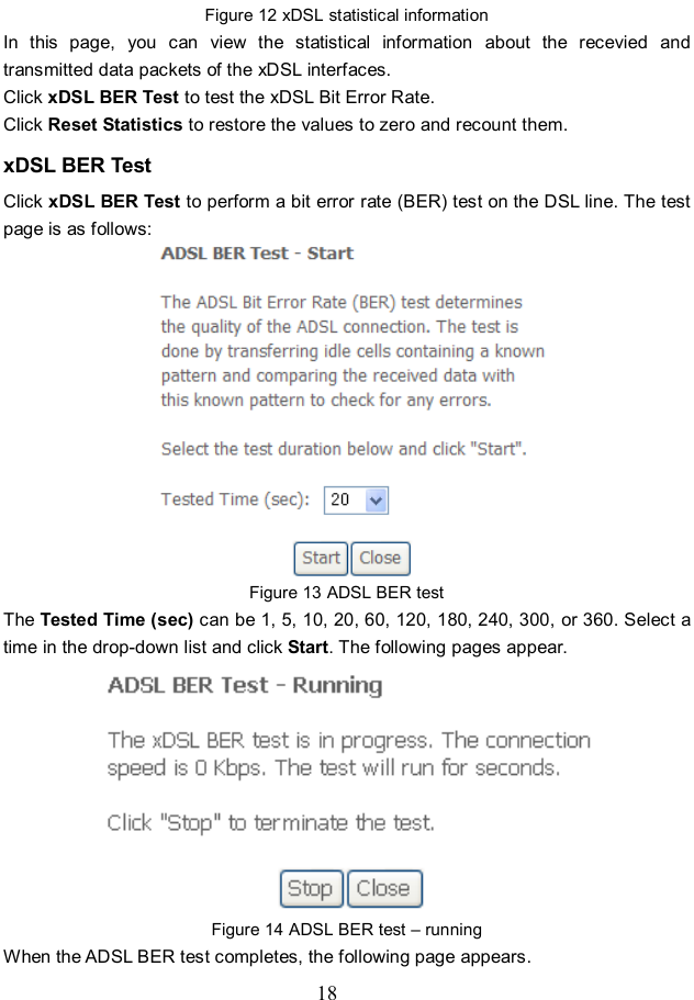  18 Figure 12 xDSL statistical information In  this  page,  you  can  view  the  statistical  information  about  the  recevied  and transmitted data packets of the xDSL interfaces.   Click xDSL BER Test to test the xDSL Bit Error Rate.   Click Reset Statistics to restore the values to zero and recount them. xDSL BER Test Click xDSL BER Test to perform a bit error rate (BER) test on the DSL line. The test page is as follows:  Figure 13 ADSL BER test The Tested Time (sec) can be 1, 5, 10, 20, 60, 120, 180, 240, 300, or 360. Select a time in the drop-down list and click Start. The following pages appear.  Figure 14 ADSL BER test – running When the ADSL BER test completes, the following page appears.   