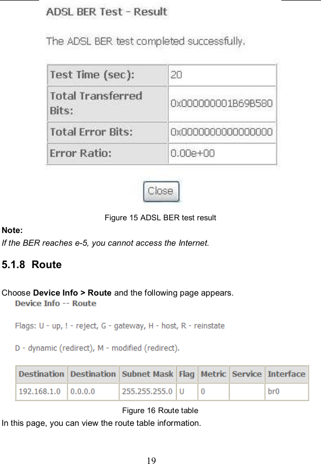  19  Figure 15 ADSL BER test result Note: If the BER reaches e-5, you cannot access the Internet. 5.1.8  Route Choose Device Info &gt; Route and the following page appears.    Figure 16 Route table In this page, you can view the route table information. 