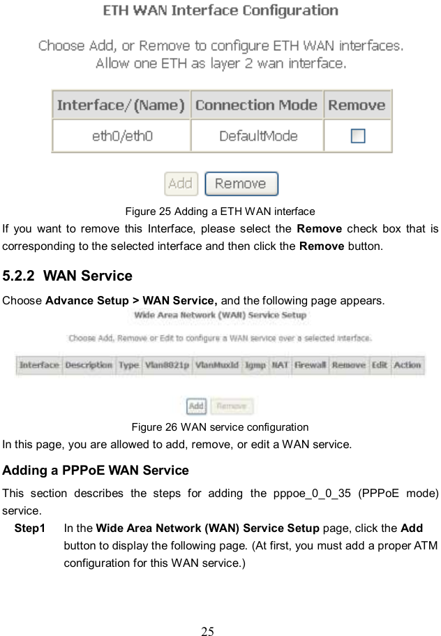  25  Figure 25 Adding a ETH WAN interface If  you  want  to  remove  this  Interface,  please  select  the  Remove  check  box  that  is corresponding to the selected interface and then click the Remove button. 5.2.2  WAN Service Choose Advance Setup &gt; WAN Service, and the following page appears.  Figure 26 WAN service configuration In this page, you are allowed to add, remove, or edit a WAN service. Adding a PPPoE WAN Service This  section  describes  the  steps  for  adding  the  pppoe_0_0_35  (PPPoE  mode) service. Step1  In the Wide Area Network (WAN) Service Setup page, click the Add button to display the following page. (At first, you must add a proper ATM configuration for this WAN service.)   
