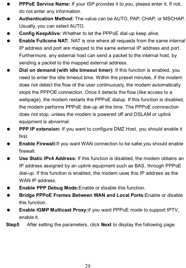  29  PPPoE Service Name: If your ISP provides it to you, please enter it. If not, do not enter any information.  Authentication Method: The value can be AUTO, PAP, CHAP, or MSCHAP. Usually, you can select AUTO.  Config KeepAlive: Whether to let the PPPoE dial-up keep alive.  Enable Fullcone NAT:. NAT is one where all requests from the same internal IP address and port are mapped to the same external IP address and port. Furthermore, any external host can send a packet to the internal host, by sending a packet to the mapped external address.  Dial on demand (with idle timeout timer): If this function is enabled, you need to enter the idle timeout time. Within the preset minutes, if the modem does not detect the flow of the user continuously, the modem automatically stops the PPPOE connection. Once it detects the flow (like access to a webpage), the modem restarts the PPPoE dialup. If this function is disabled, the modem performs PPPoE dial-up all the time. The PPPoE connnection does not stop, unless the modem is powered off and DSLAM or uplink equipment is abnormal.  PPP IP extension: If you want to configure DMZ Host, you should enable it first.  Enable Firewall:If you want WAN connection to be safer,you should enable firewall.  Use Static IPv4 Address: If this function is disabled, the modem obtains an IP address assigned by an uplink equipment such as BAS, through PPPoE dial-up. If this function is enabled, the modem uses this IP address as the WAN IP address.  Enable PPP Debug Mode:Enable or disable this function.  Bridge PPPoE Frames Between WAN and Local Ports:Enable or disable this function.  Enable IGMP Multicast Proxy:if you want PPPoE mode to support IPTV, enable it. Step5  After setting the parameters, click Next to display the following page. 