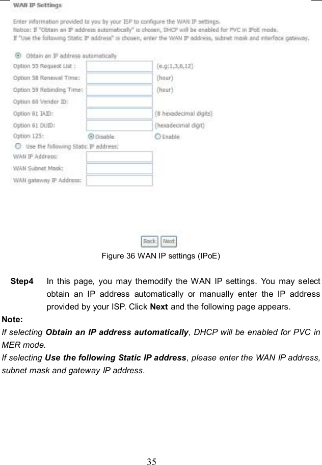  35  Figure 36 WAN IP settings (IPoE)  Step4  In  this  page,  you  may  themodify  the  WAN  IP  settings.  You  may  select obtain  an  IP  address  automatically  or  manually  enter  the  IP  address provided by your ISP. Click Next and the following page appears. Note: If selecting Obtain an IP address automatically, DHCP will be enabled for PVC in MER mode.   If selecting Use the following Static IP address, please enter the WAN IP address, subnet mask and gateway IP address. 
