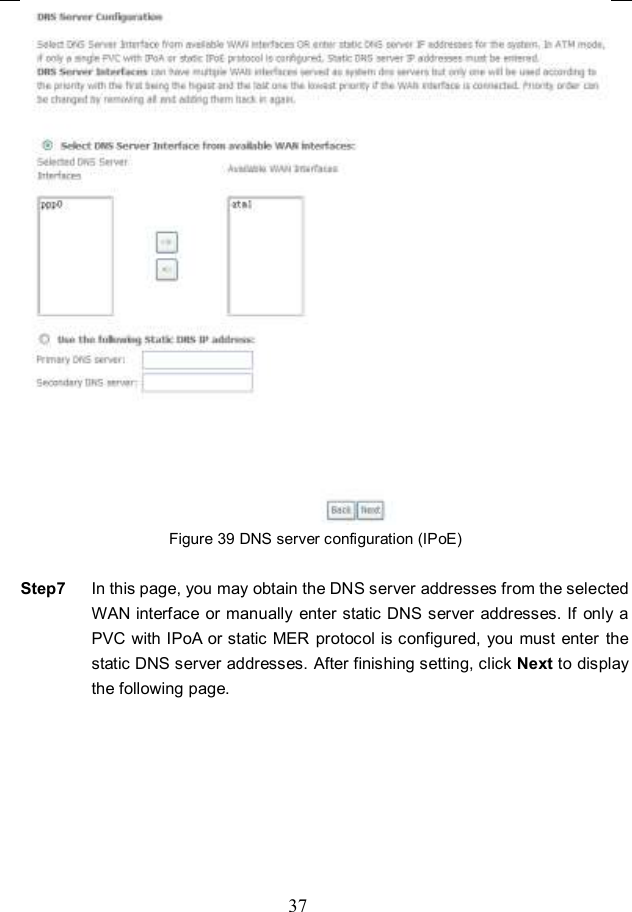  37  Figure 39 DNS server configuration (IPoE)  Step7  In this page, you may obtain the DNS server addresses from the selected WAN interface or manually  enter static DNS server  addresses. If only  a PVC with IPoA or static MER protocol is configured, you must enter  the static DNS server addresses. After finishing setting, click Next to display the following page. 
