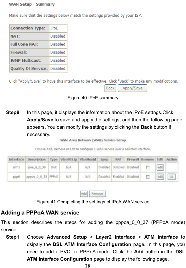  38  Figure 40 IPoE summary  Step8  In this page, it displays the information about the IPoE settngs.Click Apply/Save to save and apply the settings, and then the following page appears. You can modify the settings by clicking the Back button if necessary.  Figure 41 Completing the settings of IPoA WAN service Adding a PPPoA WAN service This  section  describes  the  steps  for  adding  the  pppoa_0_0_37  (PPPoA  mode) service. Step1  Choose  Advanced  Setup &gt;  Layer2  Interface  &gt;  ATM  Interface  to dsipaly  the  DSL  ATM Interface  Configuration page. In  this page,  you need to  add  a PVC for PPPoA  mode. Click  the  Add  button in  the  DSL ATM Interface Configuration page to display the following page. 