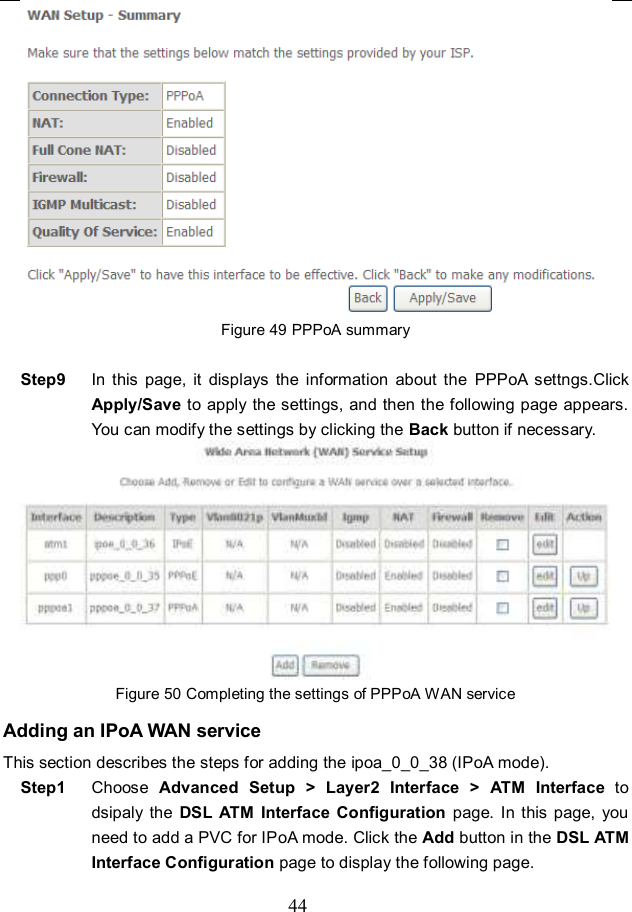  44  Figure 49 PPPoA summary  Step9  In  this  page,  it  displays  the  information  about  the  PPPoA  settngs.Click Apply/Save to apply the settings, and then the following page appears. You can modify the settings by clicking the Back button if necessary.  Figure 50 Completing the settings of PPPoA WAN service Adding an IPoA WAN service This section describes the steps for adding the ipoa_0_0_38 (IPoA mode). Step1  Choose  Advanced  Setup  &gt; Layer2  Interface &gt; ATM  Interface  to dsipaly  the  DSL  ATM Interface  Configuration page.  In this page,  you need to add a PVC for IPoA mode. Click the Add button in the DSL ATM Interface Configuration page to display the following page. 