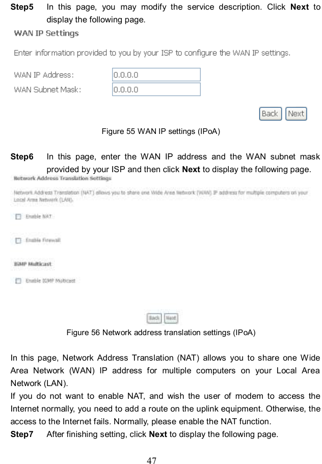  47 Step5  In  this  page,  you  may  modify  the  service  description.  Click  Next  to display the following page.  Figure 55 WAN IP settings (IPoA)  Step6  In  this  page,  enter  the  WAN  IP  address  and  the  WAN  subnet  mask provided by your ISP and then click Next to display the following page.  Figure 56 Network address translation settings (IPoA)  In  this  page,  Network  Address  Translation  (NAT)  allows  you  to  share  one  Wide Area  Network  (WAN)  IP  address  for  multiple  computers  on  your  Local  Area Network (LAN). If  you  do  not  want  to  enable  NAT,  and  wish  the  user  of  modem  to  access  the Internet normally, you need to add a route on the uplink equipment. Otherwise, the access to the Internet fails. Normally, please enable the NAT function. Step7  After finishing setting, click Next to display the following page. 