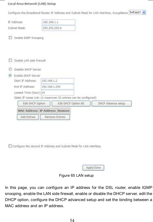  54  Figure 65 LAN setup  In  this  page,  you  can  configure  an  IP  address  for  the  DSL  router,  enable  IGMP snooping, enable the LAN side firewall, enable or disable the DHCP server, edit the DHCP option, configure the DHCP advanced setup and set the  binding between a MAC address and an IP address. 