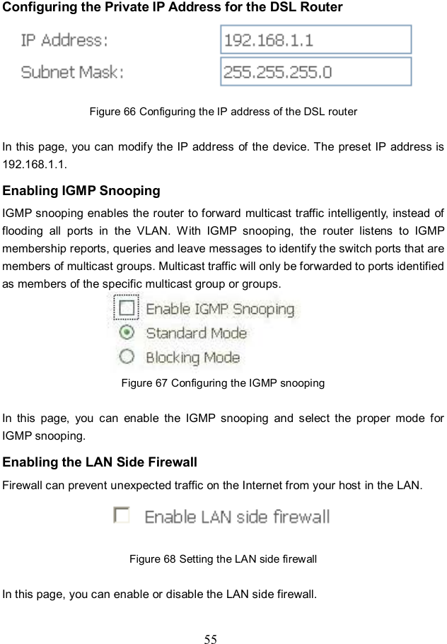  55 Configuring the Private IP Address for the DSL Router  Figure 66 Configuring the IP address of the DSL router  In this page, you can modify the IP address  of the device. The preset IP address is 192.168.1.1. Enabling IGMP Snooping IGMP snooping enables the router to forward multicast traffic intelligently, instead of flooding  all  ports  in  the  VLAN.  With  IGMP  snooping,  the  router  listens  to  IGMP membership reports, queries and leave messages to identify the switch ports that are members of multicast groups. Multicast traffic will only be forwarded to ports identified as members of the specific multicast group or groups.  Figure 67 Configuring the IGMP snooping  In  this  page,  you  can  enable  the  IGMP  snooping  and  select  the  proper  mode  for IGMP snooping. Enabling the LAN Side Firewall Firewall can prevent unexpected traffic on the Internet from your host in the LAN.  Figure 68 Setting the LAN side firewall  In this page, you can enable or disable the LAN side firewall. 