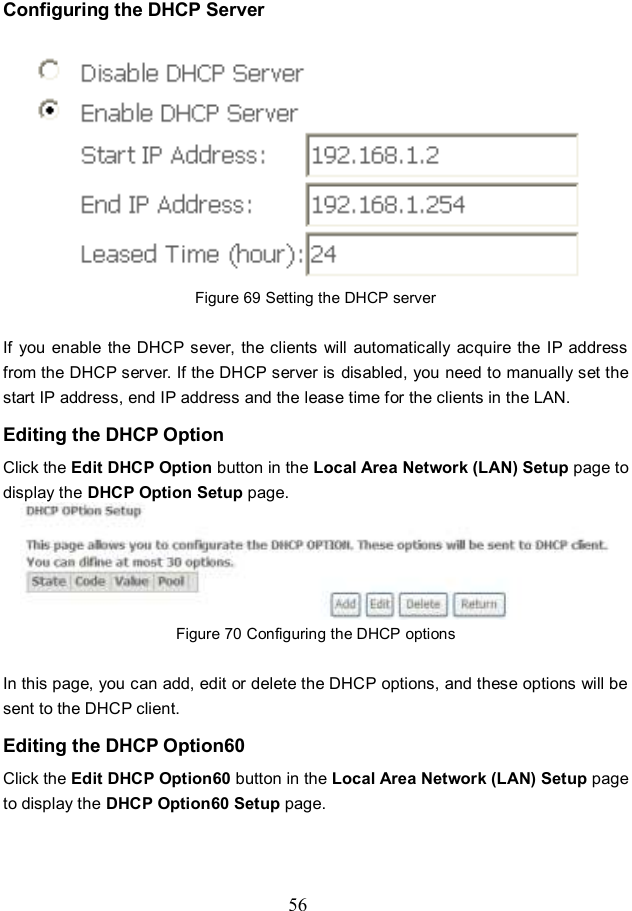  56 Configuring the DHCP Server  Figure 69 Setting the DHCP server  If  you  enable  the DHCP sever,  the clients  will  automatically acquire the  IP  address from the DHCP server. If the DHCP server is disabled, you need to manually set the start IP address, end IP address and the lease time for the clients in the LAN. Editing the DHCP Option Click the Edit DHCP Option button in the Local Area Network (LAN) Setup page to display the DHCP Option Setup page.    Figure 70 Configuring the DHCP options  In this page, you can add, edit or delete the DHCP options, and these options will be sent to the DHCP client. Editing the DHCP Option60 Click the Edit DHCP Option60 button in the Local Area Network (LAN) Setup page to display the DHCP Option60 Setup page. 