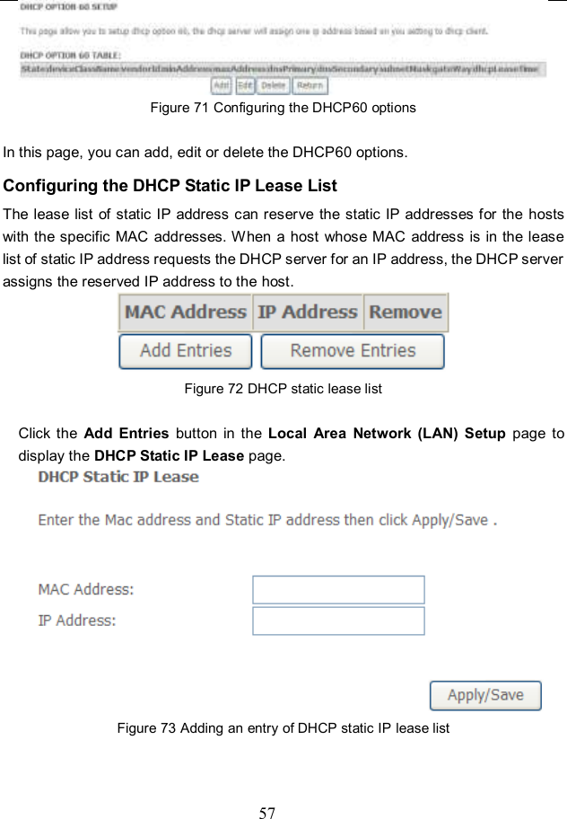  57  Figure 71 Configuring the DHCP60 options  In this page, you can add, edit or delete the DHCP60 options. Configuring the DHCP Static IP Lease List The lease list  of static IP address can reserve the static IP addresses for the hosts with the specific MAC addresses. When a  host whose MAC address is in the lease list of static IP address requests the DHCP server for an IP address, the DHCP server assigns the reserved IP address to the host.  Figure 72 DHCP static lease list  Click  the  Add  Entries  button  in  the  Local  Area  Network  (LAN)  Setup  page  to display the DHCP Static IP Lease page.  Figure 73 Adding an entry of DHCP static IP lease list  
