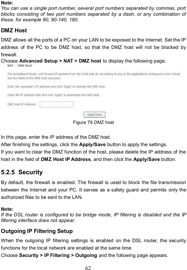  62 Note: You can use a single port number, several port numbers separated by commas, port blocks  consisting of  two  port  numbers  separated  by  a  dash,  or any  combination  of these, for example 80, 90-140, 180. DMZ Host DMZ allows all the ports of a PC on your LAN to be exposed to the Internet. Set the IP address  of  the  PC  to  be  DMZ  host,  so  that  the  DMZ  host  will  not  be  blocked  by firewall. Choose Advanced Setup &gt; NAT &gt; DMZ host to display the following page.  Figure 79 DMZ host  In this page, enter the IP address of the DMZ host. After finishing the settings, click the Apply/Save button to apply the settings. If you want to clear the DMZ function of the host, please delete the IP address of the host in the field of DMZ Host IP Address, and then click the Apply/Save button. 5.2.5  Security By default, the firewall is enabled. The firewall is used to block  the file transmission between the Internet and your PC. It serves as a safety guard and permits only the authorized files to be sent to the LAN.  Note: If the DSL router is configured to be bridge mode, IP filtering is disabled and the IP filtering interface does not appear. Outgoing IP Filtering Setup When  the  outgoing  IP  filtering  settings  is  enabled  on  the  DSL  router,  the  security functions for the local network are enabled at the same time.   Choose Security &gt; IP Filtering &gt; Outgoing and the following page appears. 