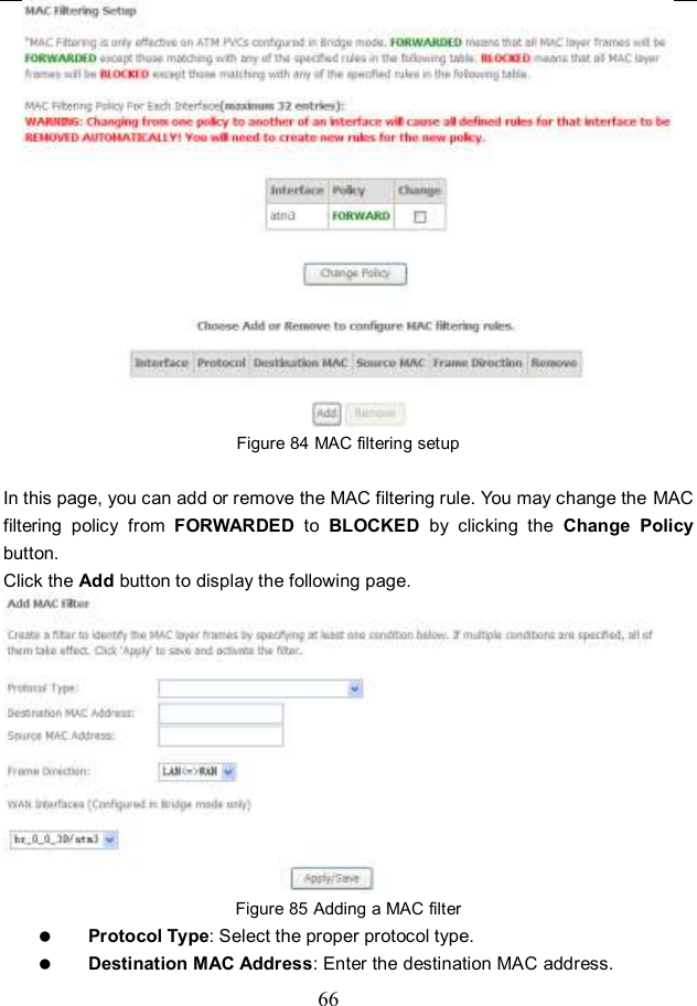  66  Figure 84 MAC filtering setup  In this page, you can add or remove the MAC filtering rule. You may change the MAC filtering  policy  from  FORWARDED  to  BLOCKED  by  clicking  the  Change  Policy button.   Click the Add button to display the following page.  Figure 85 Adding a MAC filter  Protocol Type: Select the proper protocol type.  Destination MAC Address: Enter the destination MAC address. 