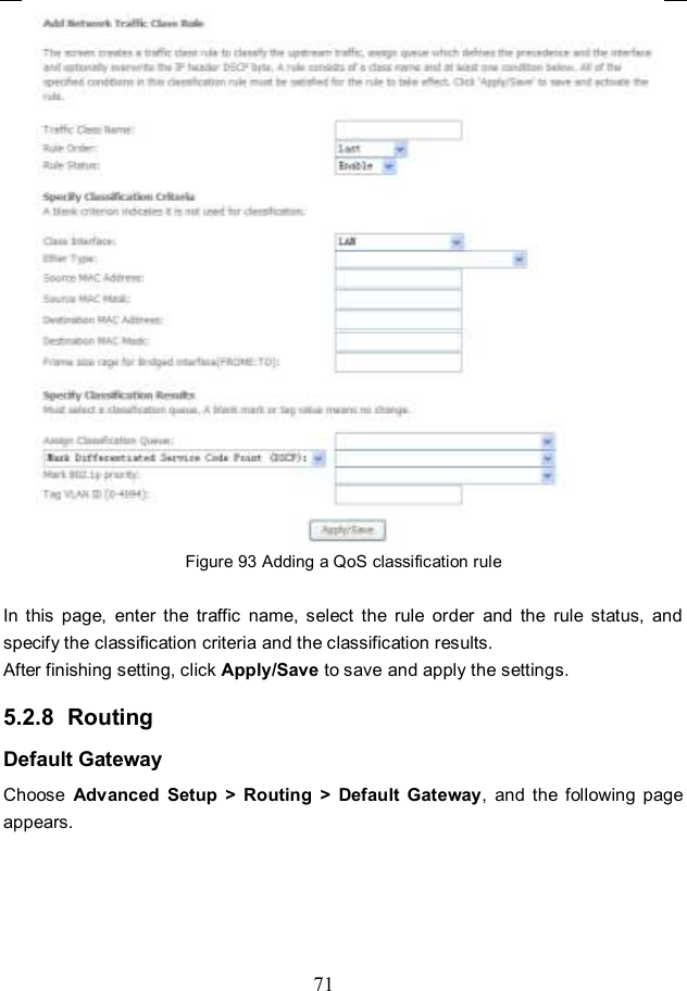 71  Figure 93 Adding a QoS classification rule  In  this  page,  enter  the  traffic  name,  select  the  rule  order  and  the  rule  status,  and specify the classification criteria and the classification results.   After finishing setting, click Apply/Save to save and apply the settings. 5.2.8  Routing Default Gateway Choose  Advanced  Setup  &gt;  Routing  &gt;  Default  Gateway,  and  the  following  page appears. 