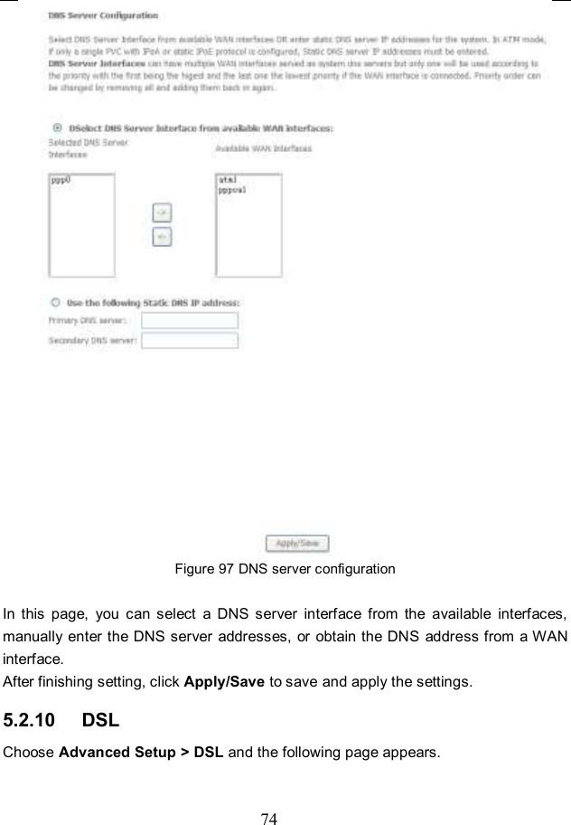  74  Figure 97 DNS server configuration  In  this  page,  you  can  select  a  DNS  server  interface  from  the  available  interfaces, manually  enter the DNS server addresses, or obtain the DNS address from a WAN interface. After finishing setting, click Apply/Save to save and apply the settings. 5.2.10   DSL Choose Advanced Setup &gt; DSL and the following page appears. 