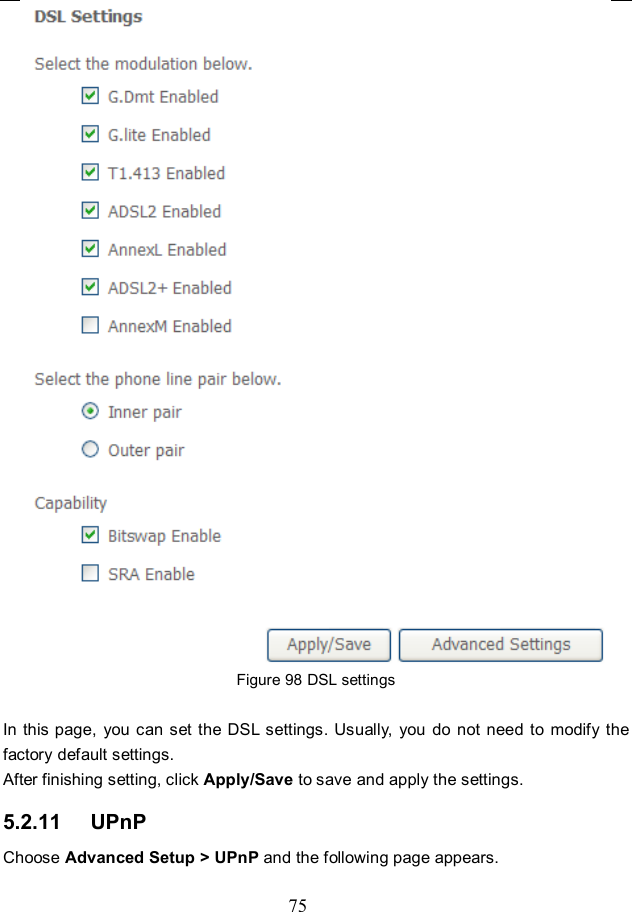 75  Figure 98 DSL settings  In this page,  you can set the DSL settings. Usually, you  do not need  to  modify the factory default settings.   After finishing setting, click Apply/Save to save and apply the settings. 5.2.11   UPnP Choose Advanced Setup &gt; UPnP and the following page appears. 