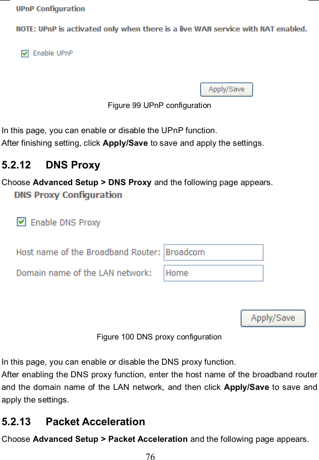  76  Figure 99 UPnP configuration  In this page, you can enable or disable the UPnP function. After finishing setting, click Apply/Save to save and apply the settings. 5.2.12   DNS Proxy Choose Advanced Setup &gt; DNS Proxy and the following page appears.  Figure 100 DNS proxy configuration  In this page, you can enable or disable the DNS proxy function. After enabling the DNS proxy function, enter the host name of the broadband router and the domain name  of the  LAN network,  and then click  Apply/Save to save  and apply the settings. 5.2.13   Packet Acceleration Choose Advanced Setup &gt; Packet Acceleration and the following page appears. 