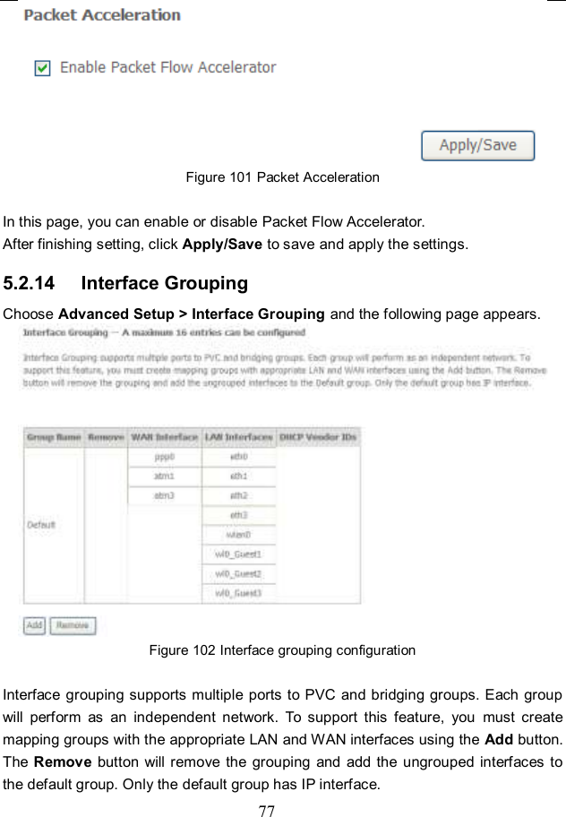  77  Figure 101 Packet Acceleration  In this page, you can enable or disable Packet Flow Accelerator. After finishing setting, click Apply/Save to save and apply the settings. 5.2.14   Interface Grouping Choose Advanced Setup &gt; Interface Grouping and the following page appears.  Figure 102 Interface grouping configuration  Interface grouping supports multiple ports to PVC  and bridging groups. Each group will  perform  as  an  independent  network.  To  support  this  feature,  you  must  create mapping groups with the appropriate LAN and WAN interfaces using the Add button. The Remove  button will remove the grouping  and  add the ungrouped interfaces to the default group. Only the default group has IP interface. 