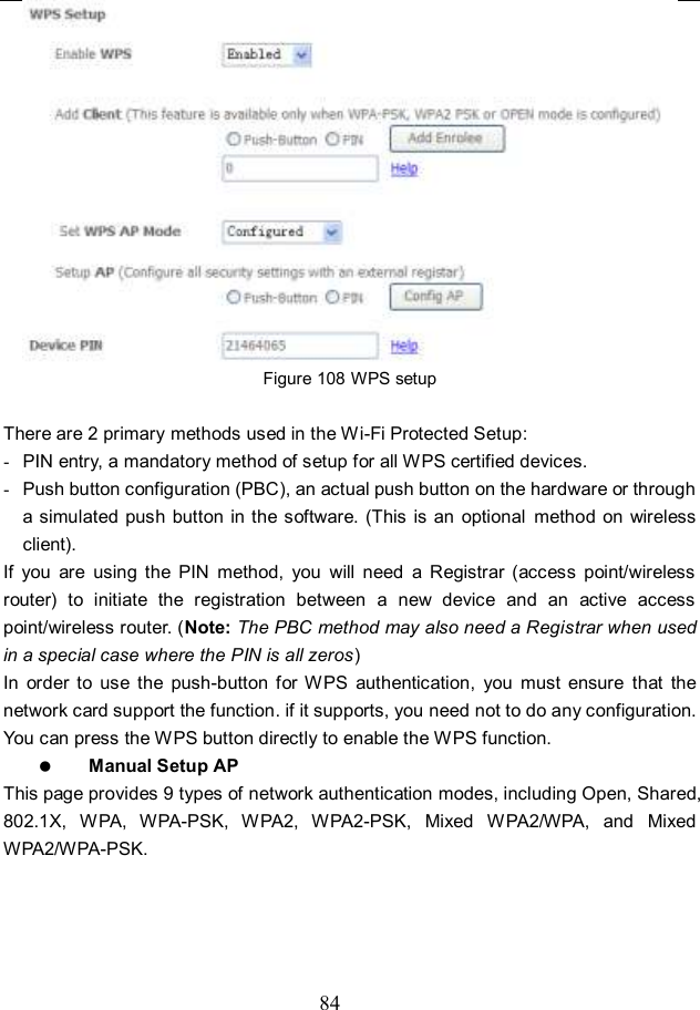  84  Figure 108 WPS setup  There are 2 primary methods used in the Wi-Fi Protected Setup: -  PIN entry, a mandatory method of setup for all WPS certified devices. -  Push button configuration (PBC), an actual push button on the hardware or through a simulated  push  button in the software. (This  is  an optional  method  on wireless client). If  you  are  using  the  PIN  method,  you  will  need  a  Registrar  (access  point/wireless router)  to  initiate  the  registration  between  a  new  device  and  an  active  access point/wireless router. (Note: The PBC method may also need a Registrar when used in a special case where the PIN is all zeros) In  order  to  use  the  push-button  for WPS  authentication,  you  must  ensure  that  the network card support the function. if it supports, you need not to do any configuration. You can press the WPS button directly to enable the WPS function.  Manual Setup AP This page provides 9 types of network authentication modes, including Open, Shared, 802.1X,  WPA,  WPA-PSK,  WPA2,  WPA2-PSK,  Mixed  WPA2/WPA,  and  Mixed WPA2/WPA-PSK. 