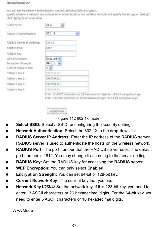  87  Figure 112 802.1x mode  Select SSID: Select a SSID for configuring the security settings.  Network Authentication: Select the 802.1X in the drop-down list.  RADIUS Server IP Address: Enter the IP address of the RADIUS server. RADIUS server is used to authenticate the hosts on the wireless network.  RADIUS Port: The port number that the RADIUS server uses. The default port number is 1812. You may change it according to the server setting.  RADIUS Key: Set the RADIUS key for accessing the RADIUS server.  WEP Encryption: You can only select Enabled.  Encryption Strength: You can set 64-bit or 128-bit key.  Current Network Key: The current key that you use.  Network Key1/2/3/4: Set the network key. If it is 128-bit key, you need to enter 13 ASCII characters or 26 hexadecimal digits. For the 64-bit key, you need to enter 5 ASCII characters or 10 hexadecimal digits.  -  WPA Mode 