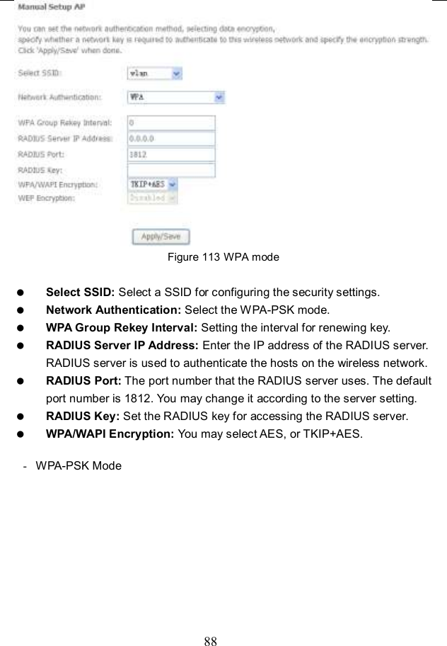  88  Figure 113 WPA mode   Select SSID: Select a SSID for configuring the security settings.  Network Authentication: Select the WPA-PSK mode.  WPA Group Rekey Interval: Setting the interval for renewing key.  RADIUS Server IP Address: Enter the IP address of the RADIUS server. RADIUS server is used to authenticate the hosts on the wireless network.  RADIUS Port: The port number that the RADIUS server uses. The default port number is 1812. You may change it according to the server setting.  RADIUS Key: Set the RADIUS key for accessing the RADIUS server.  WPA/WAPI Encryption: You may select AES, or TKIP+AES.  -  WPA-PSK Mode 