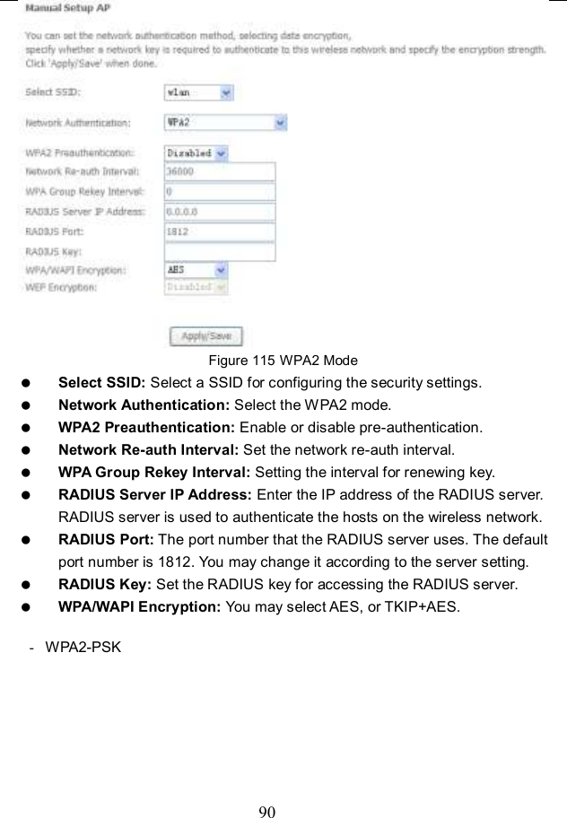  90  Figure 115 WPA2 Mode  Select SSID: Select a SSID for configuring the security settings.  Network Authentication: Select the WPA2 mode.  WPA2 Preauthentication: Enable or disable pre-authentication.  Network Re-auth Interval: Set the network re-auth interval.  WPA Group Rekey Interval: Setting the interval for renewing key.  RADIUS Server IP Address: Enter the IP address of the RADIUS server. RADIUS server is used to authenticate the hosts on the wireless network.  RADIUS Port: The port number that the RADIUS server uses. The default port number is 1812. You may change it according to the server setting.  RADIUS Key: Set the RADIUS key for accessing the RADIUS server.  WPA/WAPI Encryption: You may select AES, or TKIP+AES.  -  WPA2-PSK 