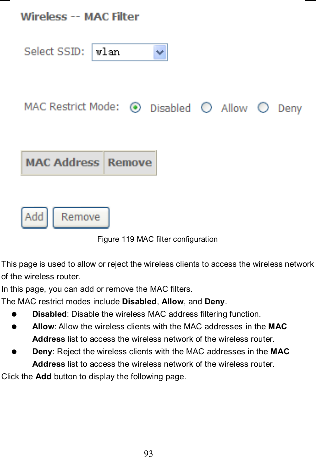  93  Figure 119 MAC filter configuration  This page is used to allow or reject the wireless clients to access the wireless network of the wireless router. In this page, you can add or remove the MAC filters. The MAC restrict modes include Disabled, Allow, and Deny.    Disabled: Disable the wireless MAC address filtering function.  Allow: Allow the wireless clients with the MAC addresses in the MAC Address list to access the wireless network of the wireless router.  Deny: Reject the wireless clients with the MAC addresses in the MAC Address list to access the wireless network of the wireless router. Click the Add button to display the following page. 
