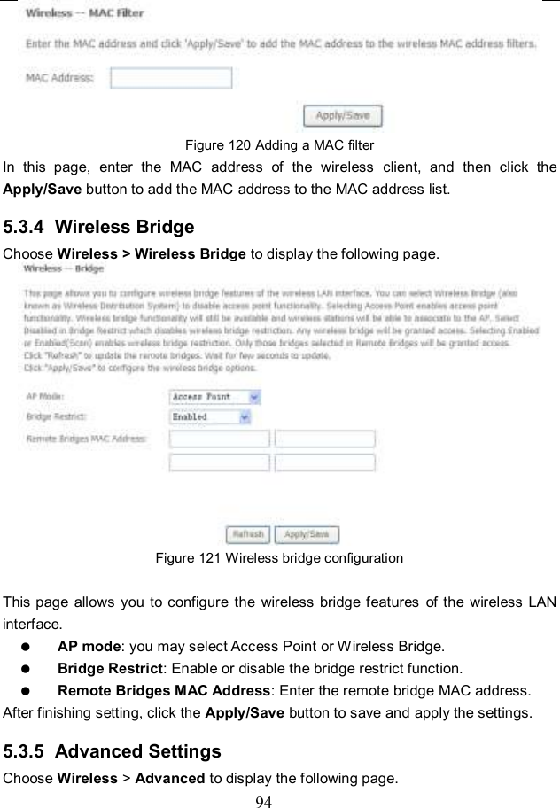  94  Figure 120 Adding a MAC filter In  this  page,  enter  the  MAC  address  of  the  wireless  client,  and  then  click  the Apply/Save button to add the MAC address to the MAC address list.   5.3.4  Wireless Bridge Choose Wireless &gt; Wireless Bridge to display the following page.  Figure 121 Wireless bridge configuration  This page allows  you to configure  the  wireless bridge features  of the  wireless  LAN interface.  AP mode: you may select Access Point or Wireless Bridge.  Bridge Restrict: Enable or disable the bridge restrict function.  Remote Bridges MAC Address: Enter the remote bridge MAC address. After finishing setting, click the Apply/Save button to save and apply the settings. 5.3.5  Advanced Settings Choose Wireless &gt; Advanced to display the following page. 