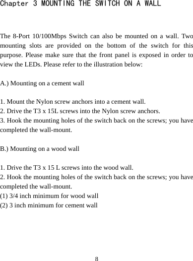   8Chapter 3 MOUNTING THE SWITCH ON A WALL  The 8-Port 10/100Mbps Switch can also be mounted on a wall. Two mounting slots are provided on the bottom of the switch for this purpose. Please make sure that the front panel is exposed in order to view the LEDs. Please refer to the illustration below:  A.) Mounting on a cement wall  1. Mount the Nylon screw anchors into a cement wall. 2. Drive the T3 x 15L screws into the Nylon screw anchors. 3. Hook the mounting holes of the switch back on the screws; you have completed the wall-mount.  B.) Mounting on a wood wall  1. Drive the T3 x 15 L screws into the wood wall. 2. Hook the mounting holes of the switch back on the screws; you have completed the wall-mount. (1) 3/4 inch minimum for wood wall (2) 3 inch minimum for cement wall     