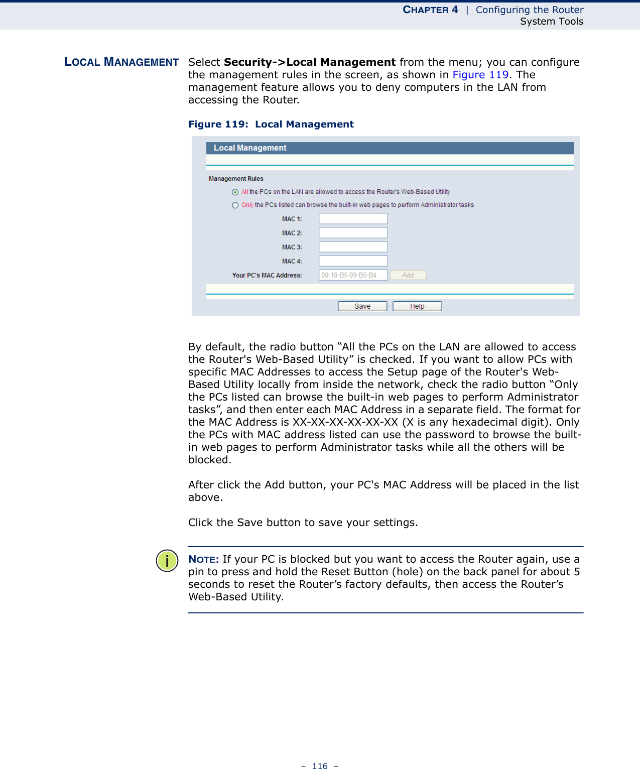 CHAPTER 4  |  Configuring the RouterSystem Tools–  116  –LOCAL MANAGEMENT Select Security-&gt;Local Management from the menu; you can configure the management rules in the screen, as shown in Figure 119. The management feature allows you to deny computers in the LAN from accessing the Router.Figure 119:  Local ManagementBy default, the radio button “All the PCs on the LAN are allowed to access the Router&apos;s Web-Based Utility” is checked. If you want to allow PCs with specific MAC Addresses to access the Setup page of the Router&apos;s Web-Based Utility locally from inside the network, check the radio button “Only the PCs listed can browse the built-in web pages to perform Administrator tasks”, and then enter each MAC Address in a separate field. The format for the MAC Address is XX-XX-XX-XX-XX-XX (X is any hexadecimal digit). Only the PCs with MAC address listed can use the password to browse the built-in web pages to perform Administrator tasks while all the others will be blocked. After click the Add button, your PC&apos;s MAC Address will be placed in the list above.Click the Save button to save your settings. NOTE: If your PC is blocked but you want to access the Router again, use a pin to press and hold the Reset Button (hole) on the back panel for about 5 seconds to reset the Router’s factory defaults, then access the Router’s Web-Based Utility. 