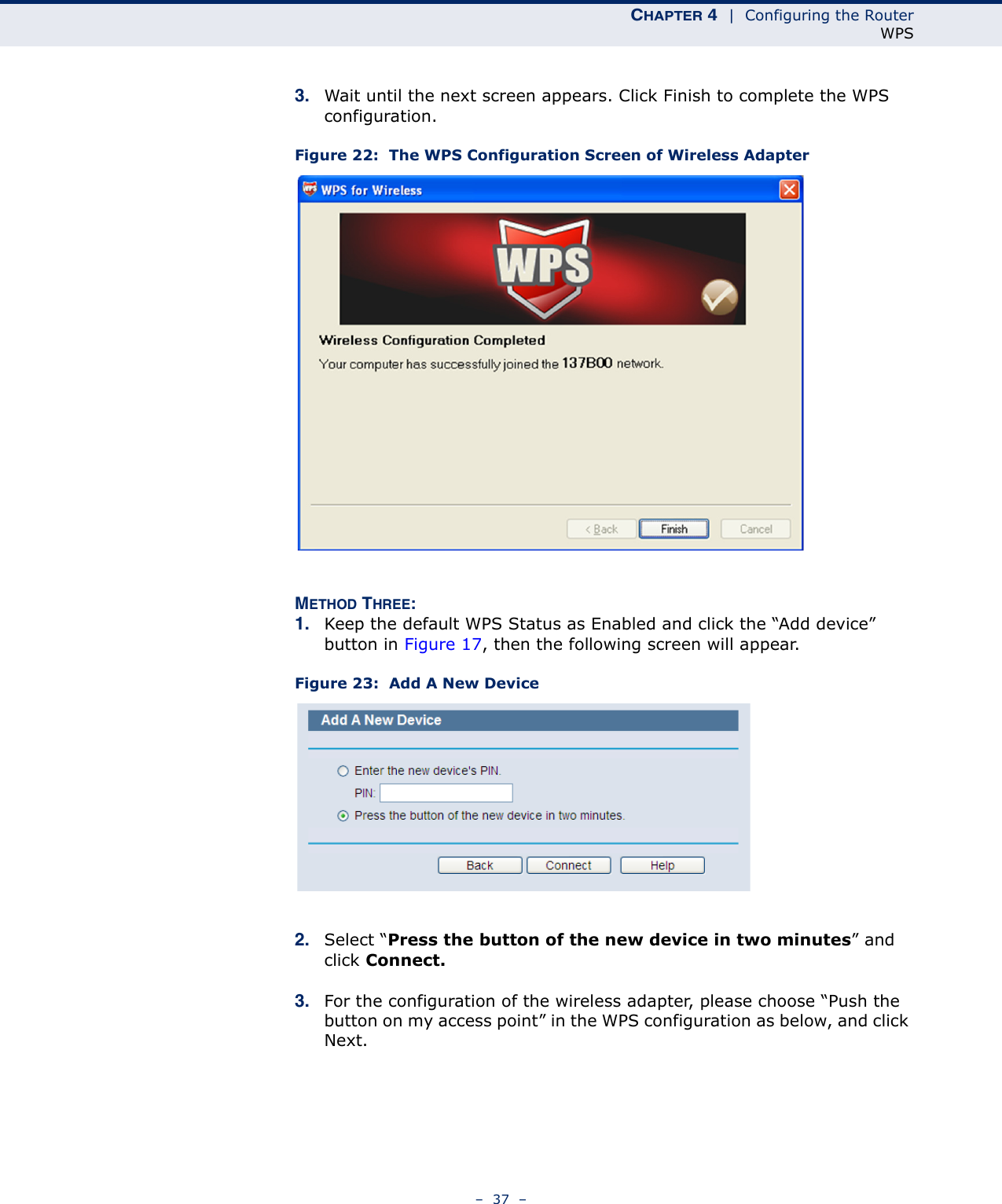 CHAPTER 4  |  Configuring the RouterWPS–  37  –3. Wait until the next screen appears. Click Finish to complete the WPS configuration.Figure 22:  The WPS Configuration Screen of Wireless Adapter METHOD THREE:1. Keep the default WPS Status as Enabled and click the “Add device” button in Figure 17, then the following screen will appear.Figure 23:  Add A New Device2. Select “Press the button of the new device in two minutes” and click Connect.3. For the configuration of the wireless adapter, please choose “Push the button on my access point” in the WPS configuration as below, and click Next. 