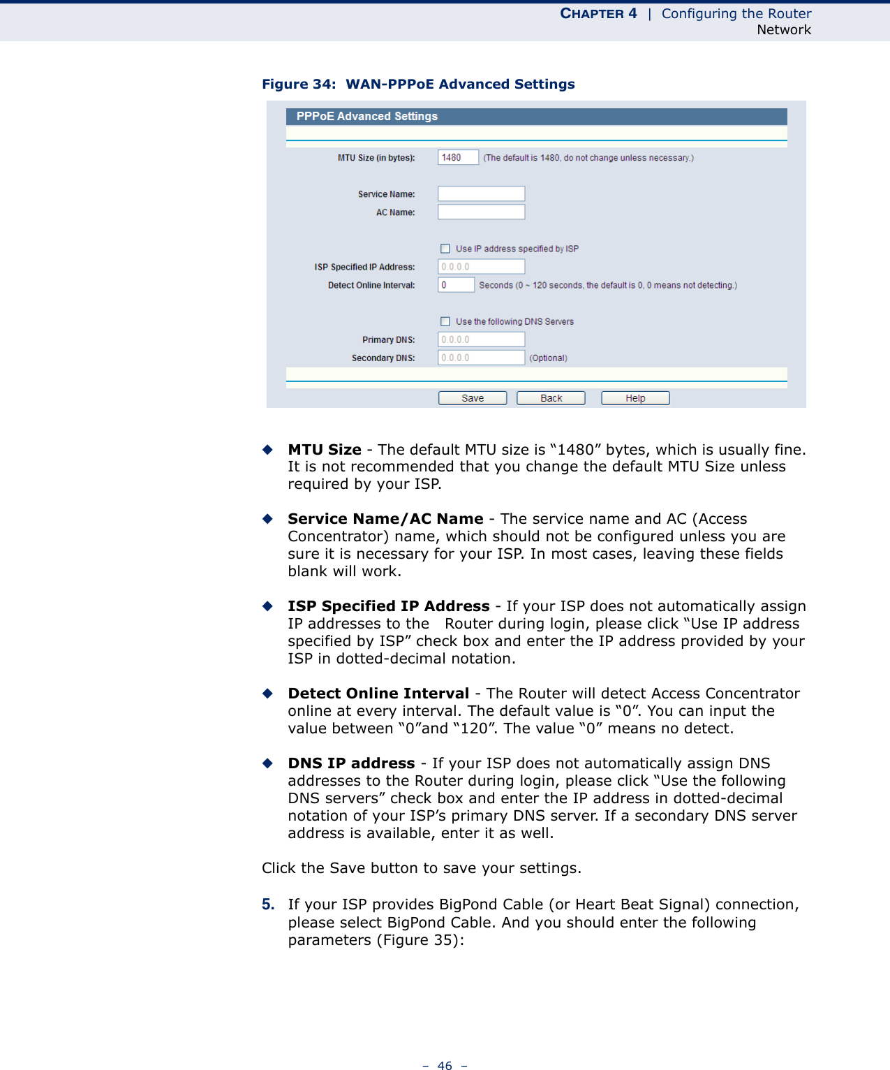 CHAPTER 4  |  Configuring the RouterNetwork–  46  –Figure 34:  WAN-PPPoE Advanced Settings ◆MTU Size - The default MTU size is “1480” bytes, which is usually fine. It is not recommended that you change the default MTU Size unless required by your ISP.◆Service Name/AC Name - The service name and AC (Access Concentrator) name, which should not be configured unless you are sure it is necessary for your ISP. In most cases, leaving these fields blank will work.◆ISP Specified IP Address - If your ISP does not automatically assign IP addresses to the   Router during login, please click “Use IP address specified by ISP” check box and enter the IP address provided by your ISP in dotted-decimal notation.◆Detect Online Interval - The Router will detect Access Concentrator online at every interval. The default value is “0”. You can input the value between “0”and “120”. The value “0” means no detect.◆DNS IP address - If your ISP does not automatically assign DNS addresses to the Router during login, please click “Use the following DNS servers” check box and enter the IP address in dotted-decimal notation of your ISP’s primary DNS server. If a secondary DNS server address is available, enter it as well.Click the Save button to save your settings.5. If your ISP provides BigPond Cable (or Heart Beat Signal) connection, please select BigPond Cable. And you should enter the following parameters (Figure 35):