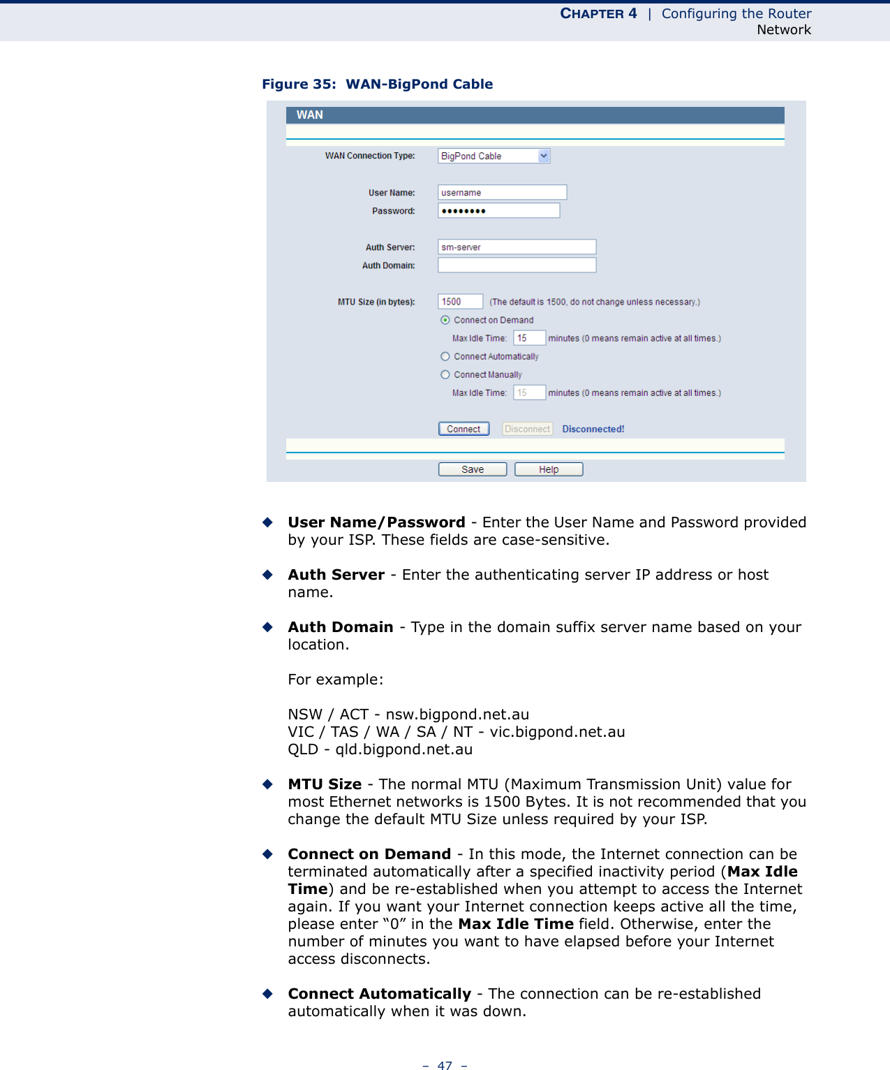 CHAPTER 4  |  Configuring the RouterNetwork–  47  –Figure 35:  WAN-BigPond Cable ◆User Name/Password - Enter the User Name and Password provided by your ISP. These fields are case-sensitive.◆Auth Server - Enter the authenticating server IP address or host name.◆Auth Domain - Type in the domain suffix server name based on your location.For example:NSW / ACT - nsw.bigpond.net.auVIC / TAS / WA / SA / NT - vic.bigpond.net.auQLD - qld.bigpond.net.au◆MTU Size - The normal MTU (Maximum Transmission Unit) value for most Ethernet networks is 1500 Bytes. It is not recommended that you change the default MTU Size unless required by your ISP.◆Connect on Demand - In this mode, the Internet connection can be terminated automatically after a specified inactivity period (Max Idle Time) and be re-established when you attempt to access the Internet again. If you want your Internet connection keeps active all the time, please enter “0” in the Max Idle Time field. Otherwise, enter the number of minutes you want to have elapsed before your Internet access disconnects.◆Connect Automatically - The connection can be re-established automatically when it was down.