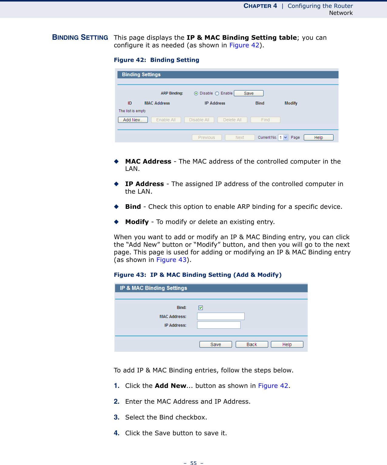 CHAPTER 4  |  Configuring the RouterNetwork–  55  –BINDING SETTING This page displays the IP &amp; MAC Binding Setting table; you can configure it as needed (as shown in Figure 42). Figure 42:  Binding Setting◆MAC Address - The MAC address of the controlled computer in the LAN. ◆IP Address - The assigned IP address of the controlled computer in the LAN. ◆Bind - Check this option to enable ARP binding for a specific device. ◆Modify - To modify or delete an existing entry. When you want to add or modify an IP &amp; MAC Binding entry, you can click the “Add New” button or “Modify” button, and then you will go to the next page. This page is used for adding or modifying an IP &amp; MAC Binding entry (as shown in Figure 43).Figure 43:  IP &amp; MAC Binding Setting (Add &amp; Modify)To add IP &amp; MAC Binding entries, follow the steps below.1. Click the Add New... button as shown in Figure 42. 2. Enter the MAC Address and IP Address.3. Select the Bind checkbox. 4. Click the Save button to save it.
